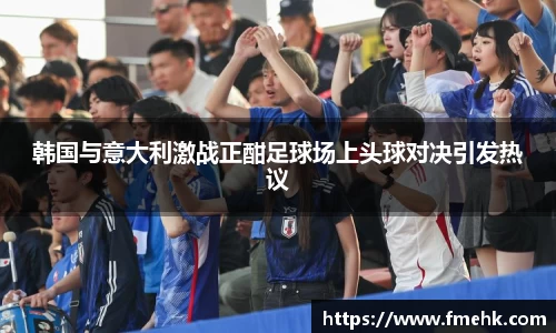 韩国与意大利激战正酣足球场上头球对决引发热议